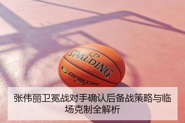 张伟丽卫冕战对手确认后备战策略与临场克制全解析