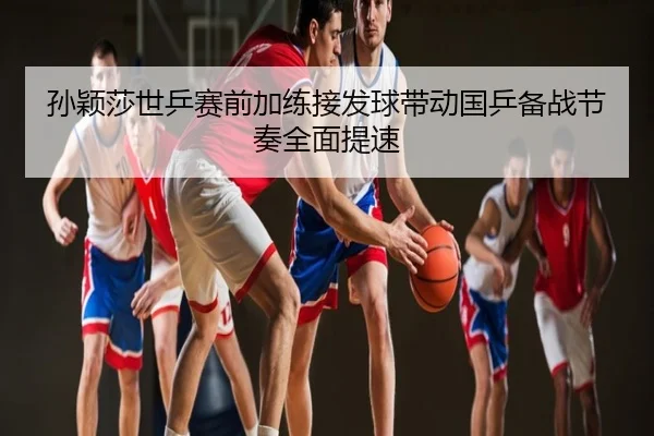 孙颖莎世乒赛前加练接发球带动国乒备战节奏全面提速