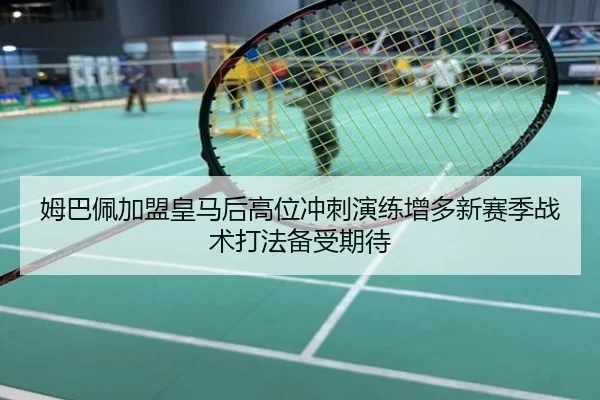 姆巴佩加盟皇马后高位冲刺演练增多新赛季战术打法备受期待