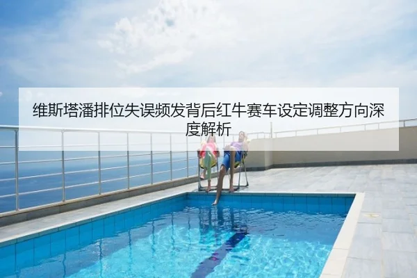 维斯塔潘排位失误频发背后红牛赛车设定调整方向深度解析