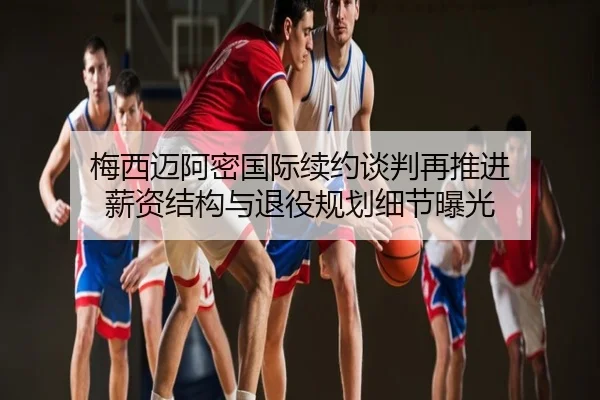 梅西迈阿密国际续约谈判再推进 薪资结构与退役规划细节曝光